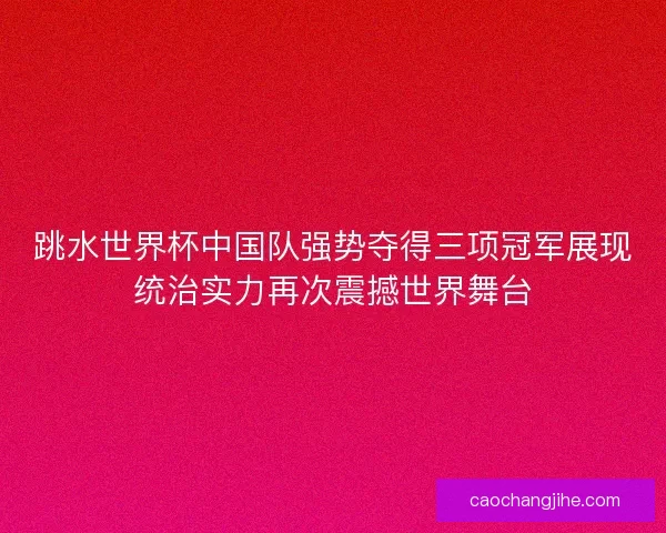 跳水世界杯中国队强势夺得三项冠军展现统治实力再次震撼世界舞台