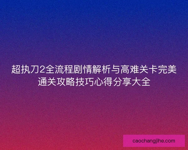 超执刀2全流程剧情解析与高难关卡完美通关攻略技巧心得分享大全