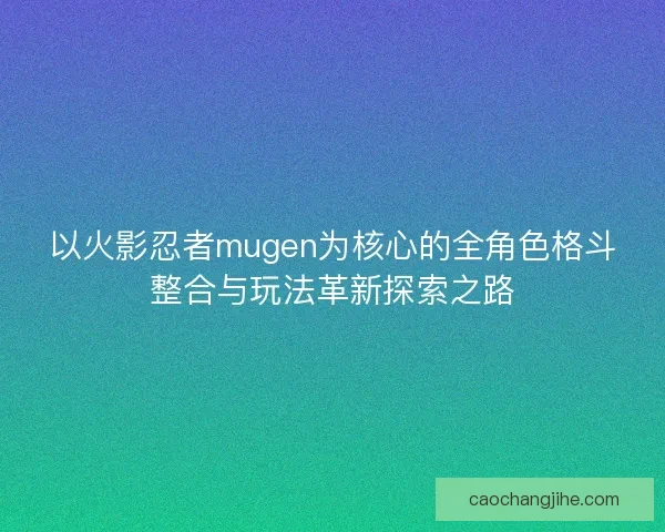 以火影忍者mugen为核心的全角色格斗整合与玩法革新探索之路 以火影忍者mugen为核心的全角色格斗整合与玩法革新探索之路