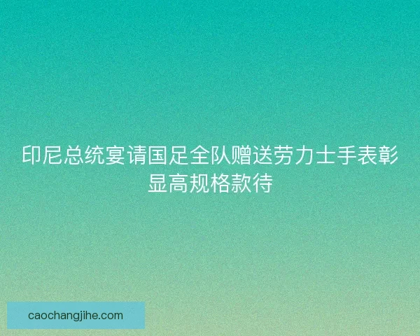 印尼总统宴请国足全队赠送劳力士手表彰显高规格款待 印尼总统宴请国足全队赠送劳力士手表彰显高规格款待