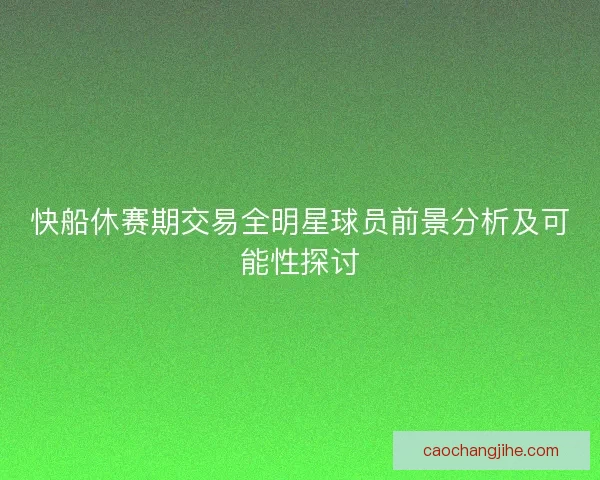 快船休赛期交易全明星球员前景分析及可能性探讨 快船休赛期交易全明星球员前景分析及可能性探讨