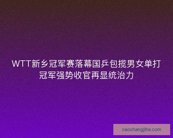WTT新乡冠军赛落幕国乒包揽男女单打冠军强势收官再显统治力