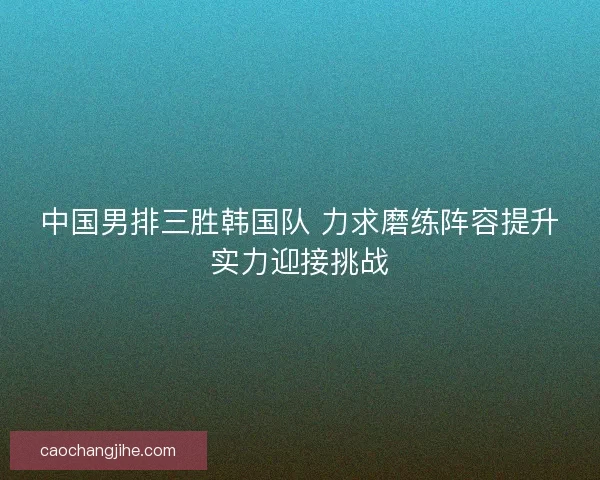 中国男排三胜韩国队 力求磨练阵容提升实力迎接挑战