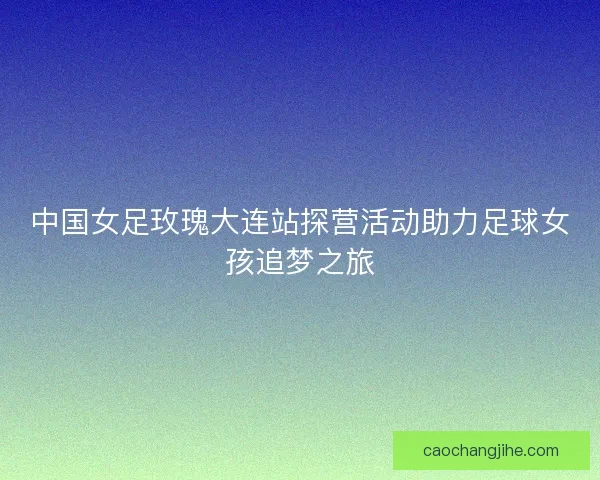 中国女足玫瑰大连站探营活动助力足球女孩追梦之旅