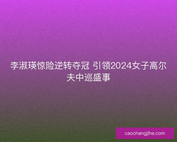 李淑瑛惊险逆转夺冠 引领2024女子高尔夫中巡盛事