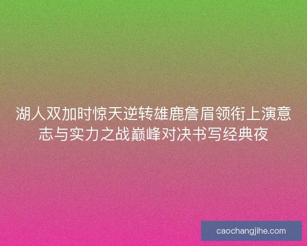 湖人双加时惊天逆转雄鹿詹眉领衔上演意志与实力之战巅峰对决书写经典夜