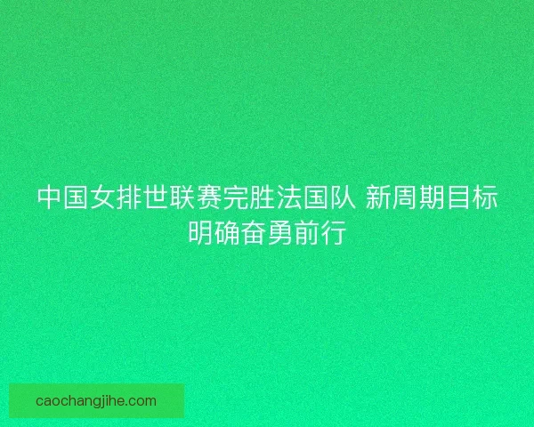 中国女排世联赛完胜法国队 新周期目标明确奋勇前行 中国女排世联赛完胜法国队 新周期目标明确奋勇前行
