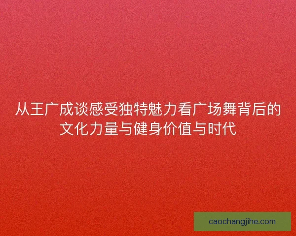 从王广成谈感受独特魅力看广场舞背后的文化力量与健身价值与时代 从王广成谈感受独特魅力看广场舞背后的文化力量与健身价值与时代