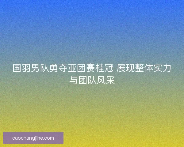 国羽男队勇夺亚团赛桂冠 展现整体实力与团队风采 国羽男队勇夺亚团赛桂冠 展现整体实力与团队风采