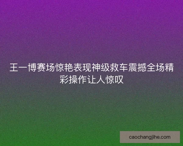 王一博赛场惊艳表现神级救车震撼全场精彩操作让人惊叹