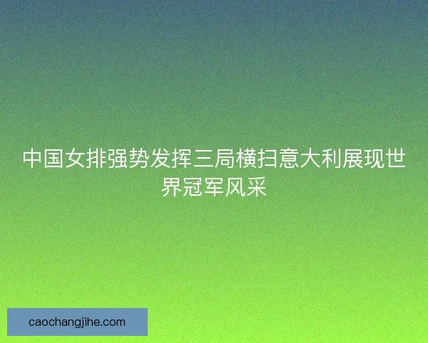 中国女排强势发挥三局横扫意大利展现世界冠军风采