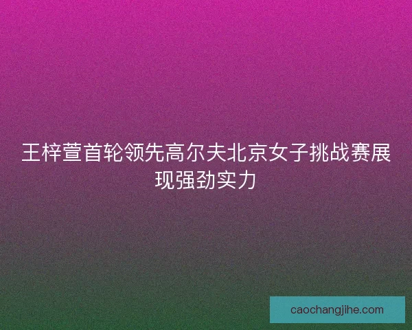 王梓萱首轮领先高尔夫北京女子挑战赛展现强劲实力