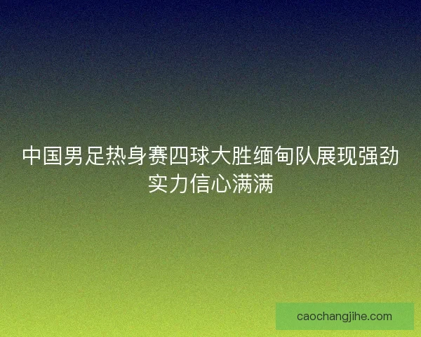 中国男足热身赛四球大胜缅甸队展现强劲实力信心满满 中国男足热身赛四球大胜缅甸队展现强劲实力信心满满
