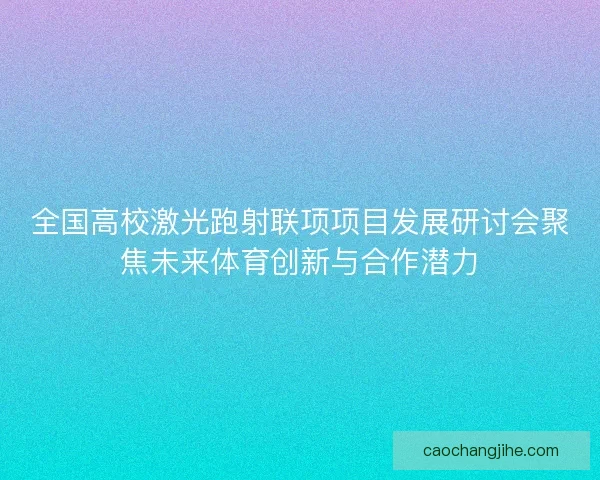 全国高校激光跑射联项项目发展研讨会聚焦未来体育创新与合作潜力 全国高校激光跑射联项项目发展研讨会聚焦未来体育创新与合作潜力