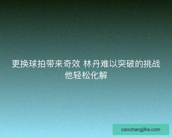 更换球拍带来奇效 林丹难以突破的挑战他轻松化解