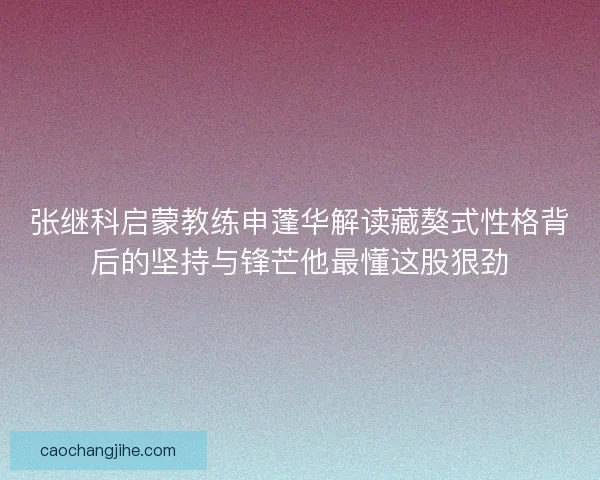 张继科启蒙教练申蓬华解读藏獒式性格背后的坚持与锋芒他最懂这股狠劲