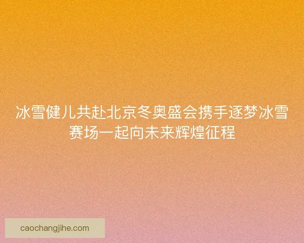 冰雪健儿共赴北京冬奥盛会携手逐梦冰雪赛场一起向未来辉煌征程