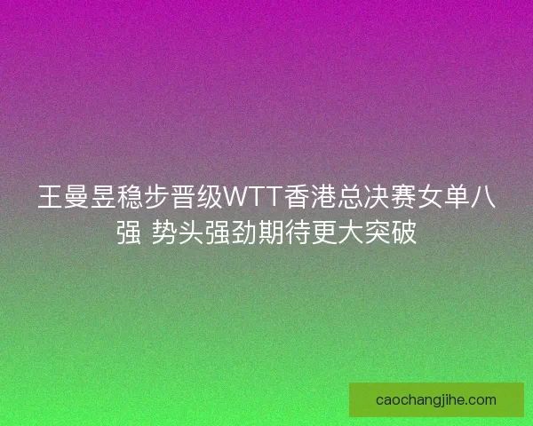 王曼昱稳步晋级WTT香港总决赛女单八强 势头强劲期待更大突破