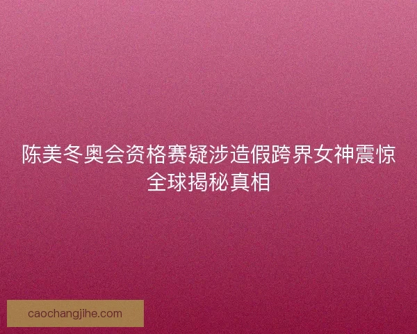 陈美冬奥会资格赛疑涉造假跨界女神震惊全球揭秘真相