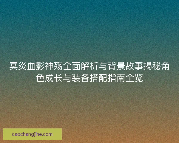 冥炎血影神殇全面解析与背景故事揭秘角色成长与装备搭配指南全览