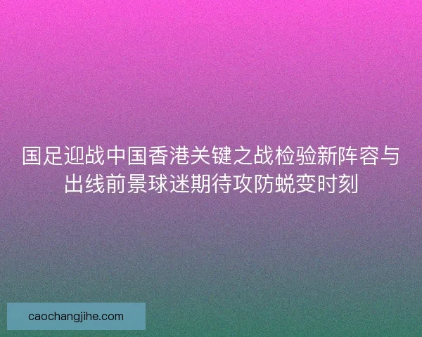 国足迎战中国香港关键之战检验新阵容与出线前景球迷期待攻防蜕变时刻